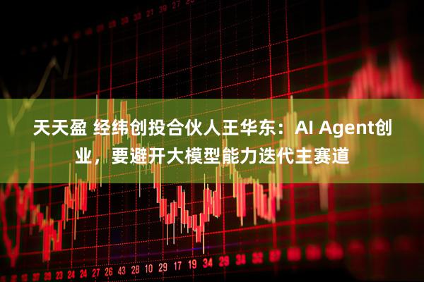 天天盈 经纬创投合伙人王华东：AI Agent创业，要避开大模型能力迭代主赛道