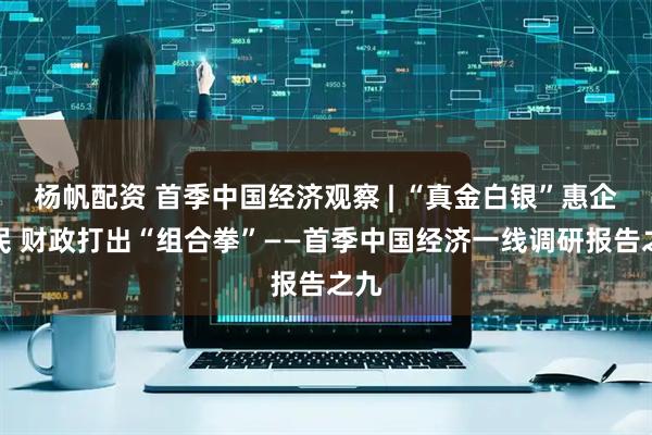 杨帆配资 首季中国经济观察 | “真金白银”惠企利民 财政打出“组合拳”——首季中国经济一线调研报告之九