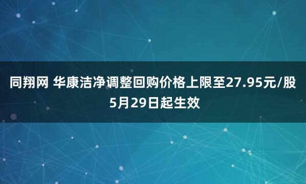 同翔网 华康洁净调整回购价格上限至27.95元/股 5月29日起生效