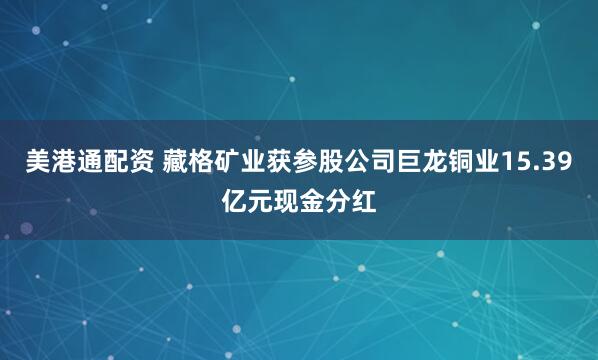 美港通配资 藏格矿业获参股公司巨龙铜业15.39亿元现金分红