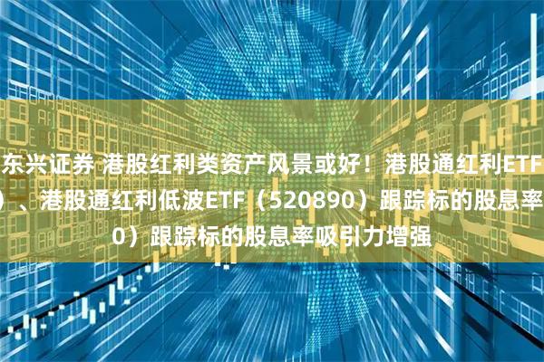 东兴证券 港股红利类资产风景或好！港股通红利ETF（513530）、港股通红利低波ETF（520890）跟踪标的股息率吸引力增强