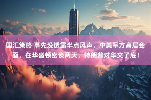 国汇策略 事先没透露半点风声，中美军方高层会面，在华盛顿密谈两天，特朗普对华交了底！