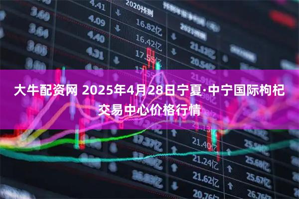大牛配资网 2025年4月28日宁夏·中宁国际枸杞交易中心价格行情