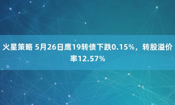 火星策略 5月26日鹰19转债下跌0.15%，转股溢价率12.57%