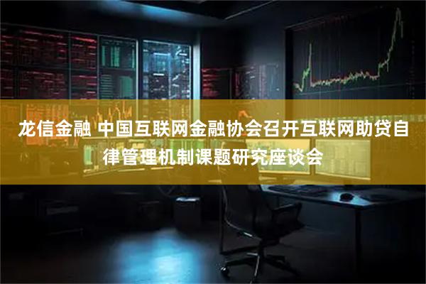 龙信金融 中国互联网金融协会召开互联网助贷自律管理机制课题研究座谈会