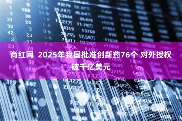 尚红网  2025年我国批准创新药76个 对外授权破千亿美元