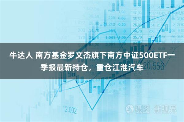 牛达人 南方基金罗文杰旗下南方中证500ETF一季报最新持仓，重仓江淮汽车