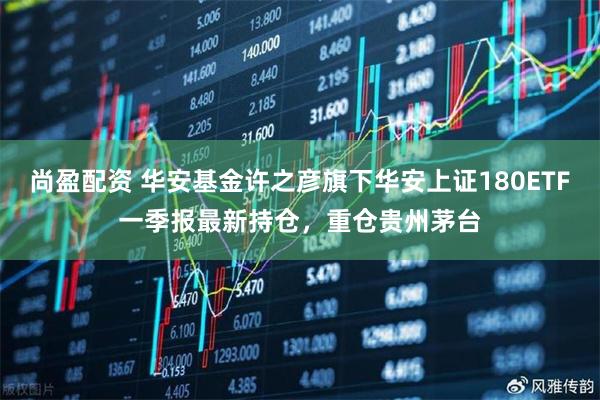 尚盈配资 华安基金许之彦旗下华安上证180ETF一季报最新持仓，重仓贵州茅台