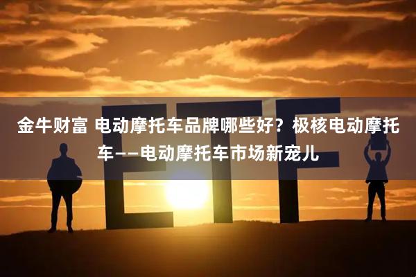 金牛财富 电动摩托车品牌哪些好？极核电动摩托车——电动摩托车市场新宠儿