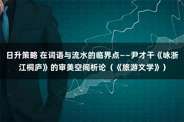 日升策略 在词语与流水的临界点——尹才干《咏浙江桐庐》的审美空间析论（《旅游文学》）