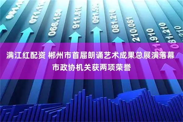 满江红配资 郴州市首届朗诵艺术成果总展演落幕 市政协机关获两项荣誉