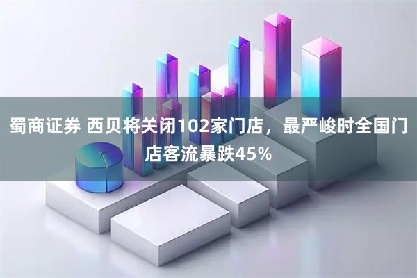 蜀商证券 西贝将关闭102家门店，最严峻时全国门店客流暴跌45%