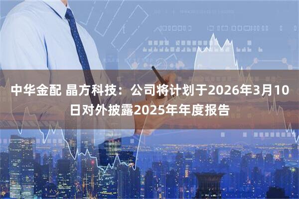 中华金配 晶方科技：公司将计划于2026年3月10日对外披露2025年年度报告