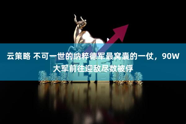 云策略 不可一世的纳粹德军最窝囊的一仗，90W大军前往迎敌尽数被俘