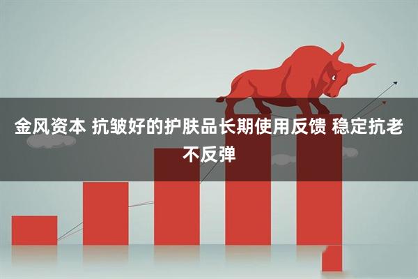 金风资本 抗皱好的护肤品长期使用反馈 稳定抗老不反弹