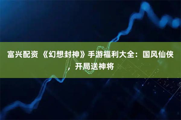 富兴配资 《幻想封神》手游福利大全：国风仙侠，开局送神将