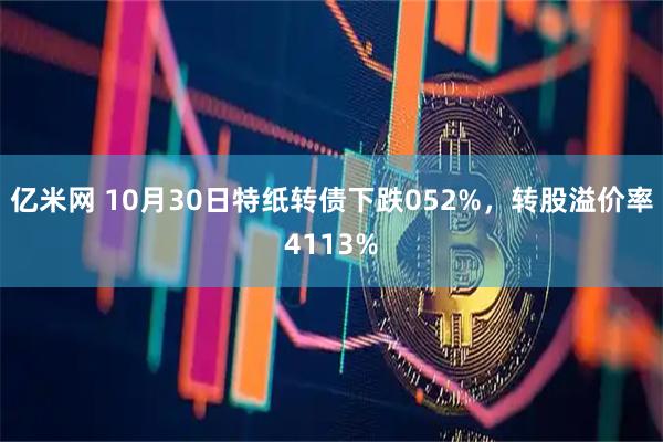 亿米网 10月30日特纸转债下跌052%，转股溢价率4113%