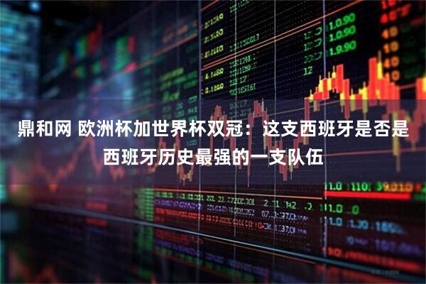 鼎和网 欧洲杯加世界杯双冠：这支西班牙是否是西班牙历史最强的一支队伍